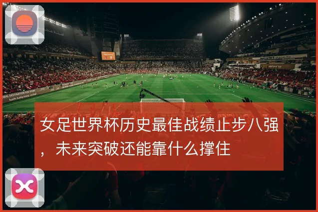女足世界杯历史最佳战绩止步八强,未来突破还能靠什么撑住