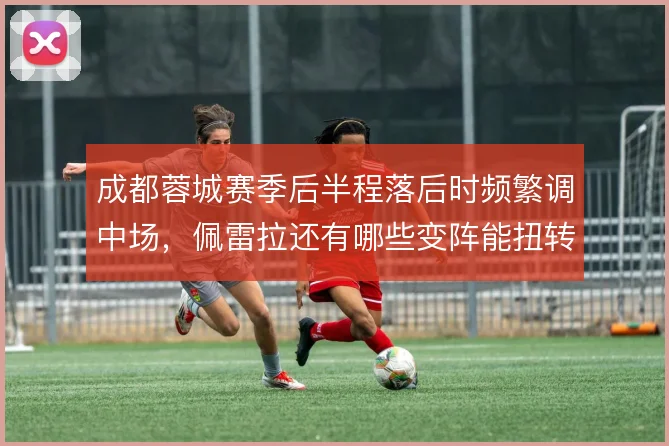 成都蓉城赛季后半程落后时频繁调中场,佩雷拉还有哪些变阵能扭转节奏