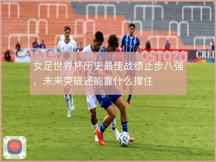 女足世界杯历史最佳战绩止步八强,未来突破还能靠什么撑住
