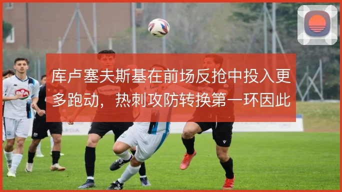 库卢塞夫斯基在前场反抢中投入更多跑动，热刺攻防转换第一环因此更稳固