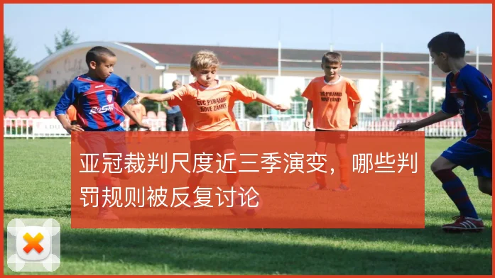 亚冠裁判尺度近三季演变，哪些判罚规则被反复讨论