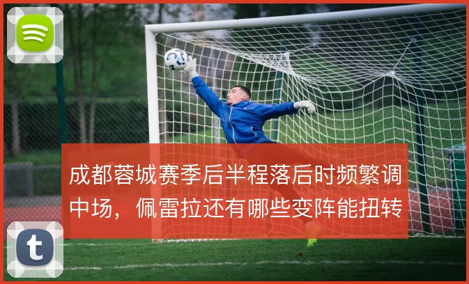 成都蓉城赛季后半程落后时频繁调中场,佩雷拉还有哪些变阵能扭转节奏