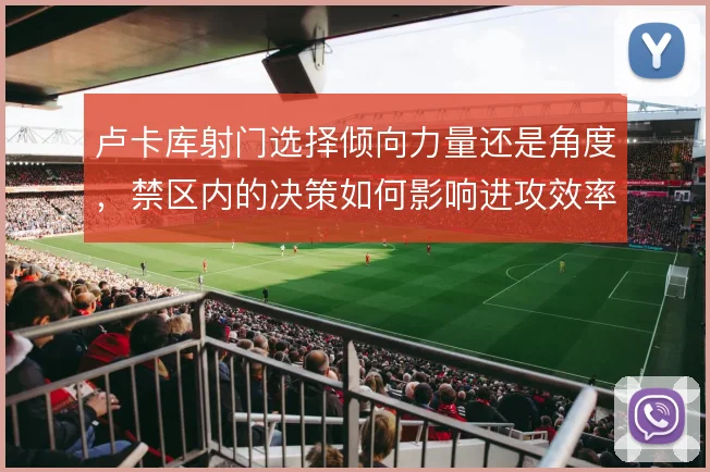 卢卡库射门选择倾向力量还是角度，禁区内的决策如何影响进攻效率