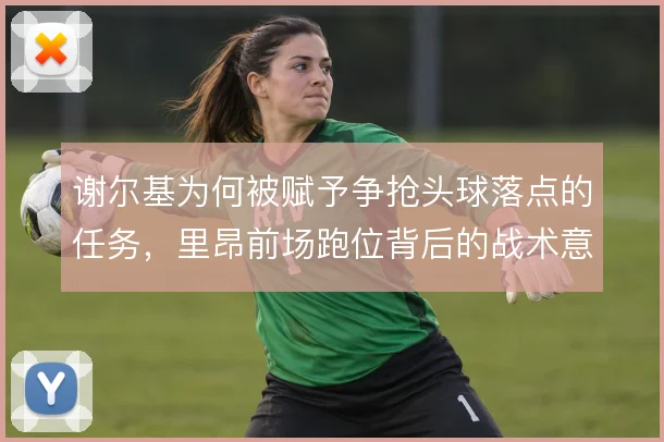 谢尔基为何被赋予争抢头球落点的任务,里昂前场跑位背后的战术意图
