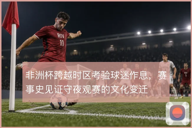 非洲杯跨越时区考验球迷作息,赛事史见证守夜观赛的文化变迁