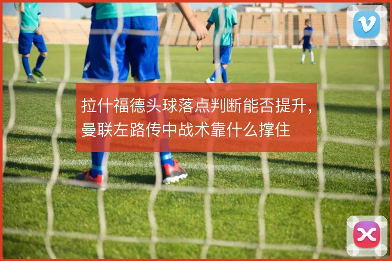 拉什福德头球落点判断能否提升,曼联左路传中战术靠什么撑住