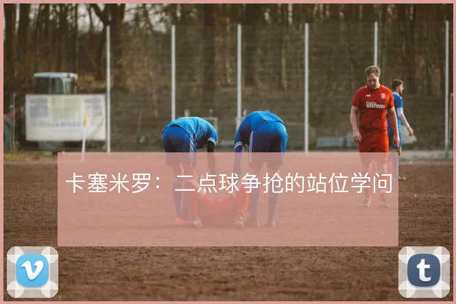 卡塞米罗:二点球争抢的站位学问