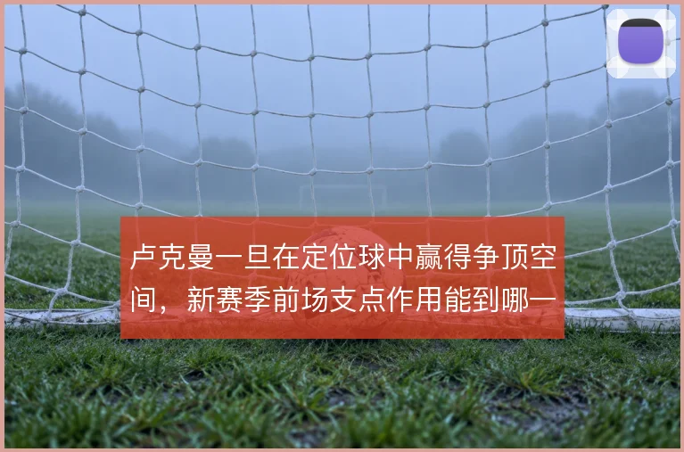 卢克曼一旦在定位球中赢得争顶空间,新赛季前场支点作用能到哪一步