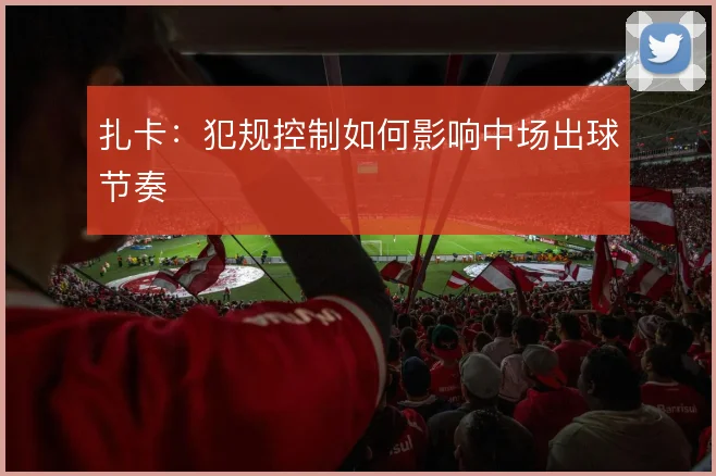 扎卡：犯规控制如何影响中场出球节奏