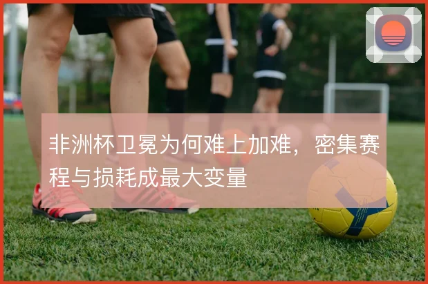 非洲杯卫冕为何难上加难,密集赛程与损耗成最大变量