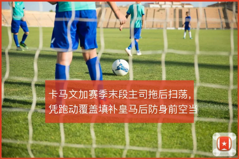 卡马文加赛季末段主司拖后扫荡，凭跑动覆盖填补皇马后防身前空当