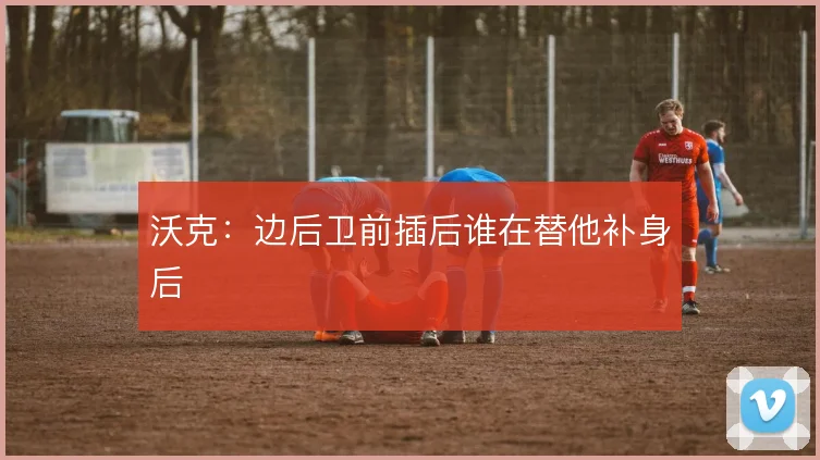 沃克:边后卫前插后谁在替他补身后