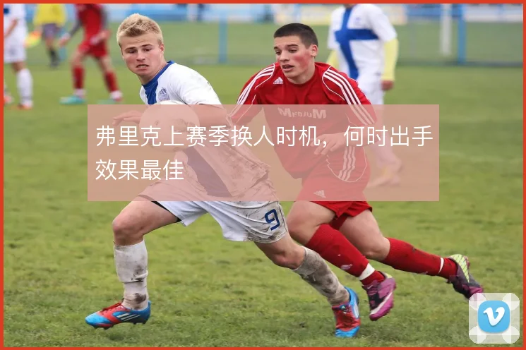 弗里克上赛季换人时机,何时出手效果最佳