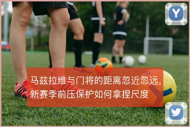 马兹拉维与门将的距离忽近忽远，新赛季前压保护如何拿捏尺度
