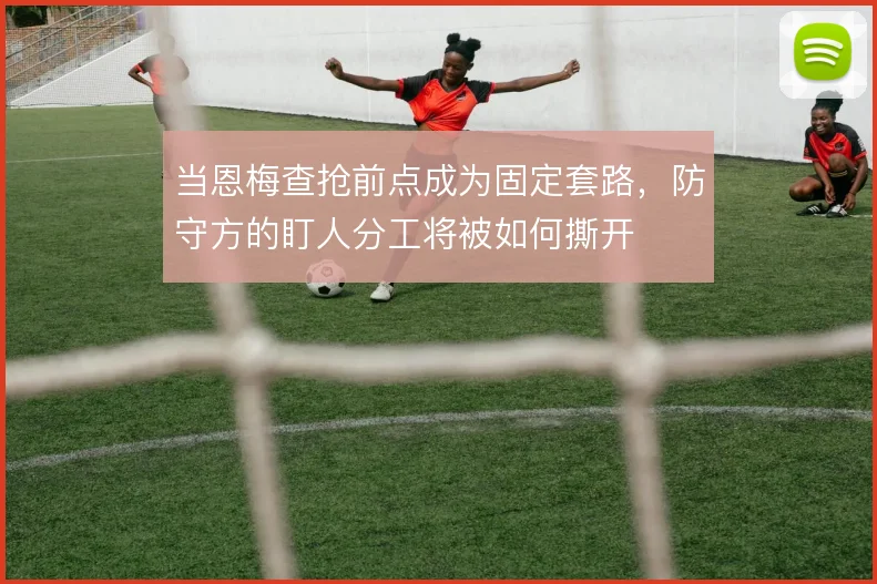 当恩梅查抢前点成为固定套路,防守方的盯人分工将被如何撕开