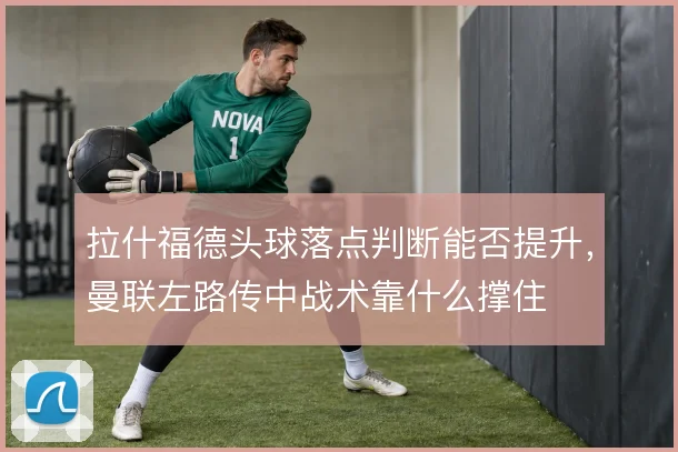 拉什福德头球落点判断能否提升，曼联左路传中战术靠什么撑住