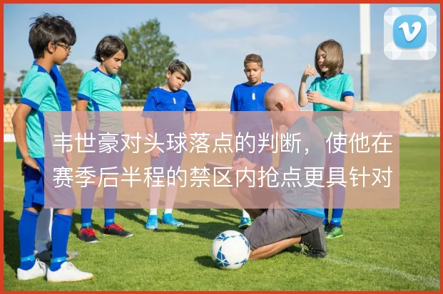 韦世豪对头球落点的判断,使他在赛季后半程的禁区内抢点更具针对性