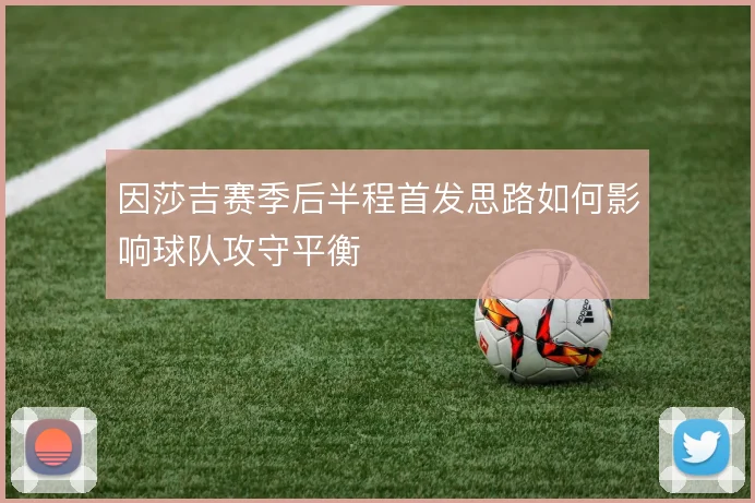 因莎吉赛季后半程首发思路如何影响球队攻守平衡