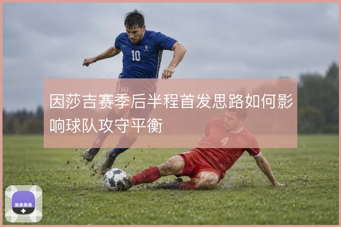 因莎吉赛季后半程首发思路如何影响球队攻守平衡