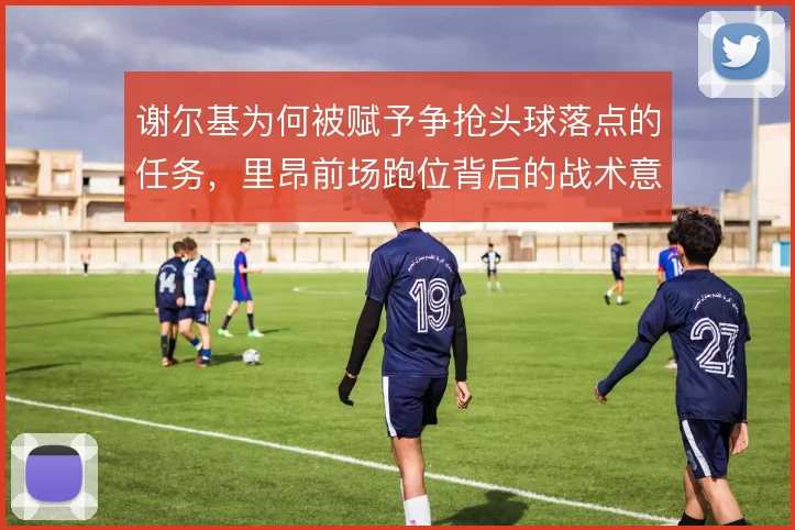 谢尔基为何被赋予争抢头球落点的任务,里昂前场跑位背后的战术意图