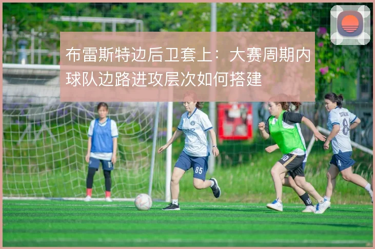 布雷斯特边后卫套上:大赛周期内球队边路进攻层次如何搭建